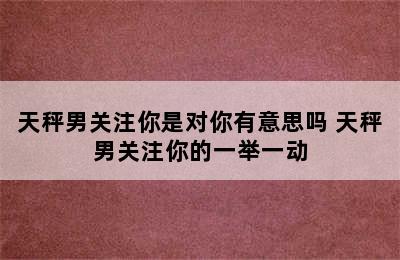 天秤男关注你是对你有意思吗 天秤男关注你的一举一动